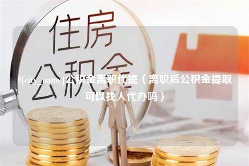 和县公积金离职代提（离职后公积金提取可以找人代办吗）