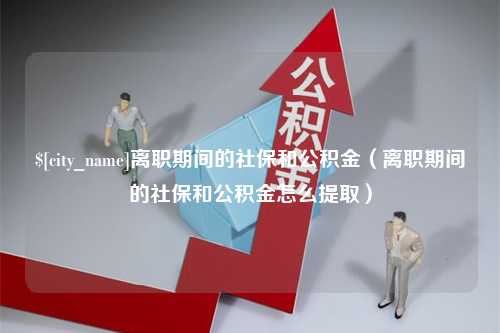 和县离职期间的社保和公积金（离职期间的社保和公积金怎么提取）