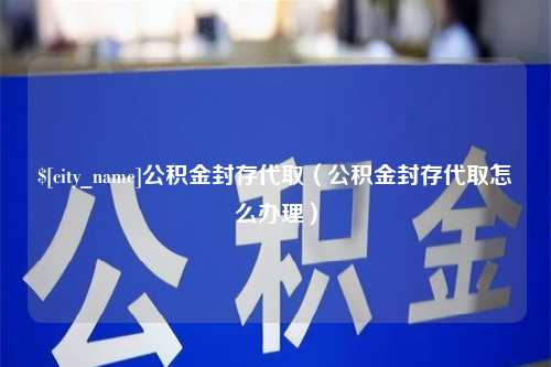 和县公积金封存代取（公积金封存代取怎么办理）