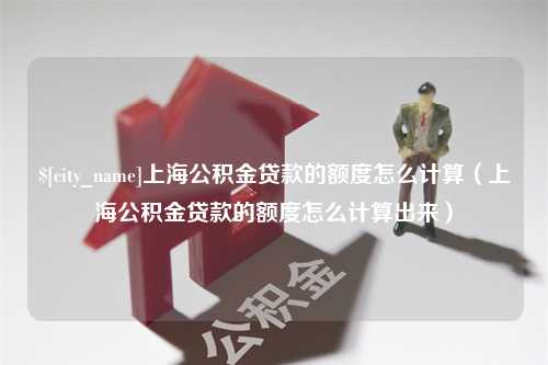 和县上海公积金贷款的额度怎么计算（上海公积金贷款的额度怎么计算出来）